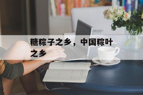 糖粽子之乡，中国粽叶之乡-第1张图片-
