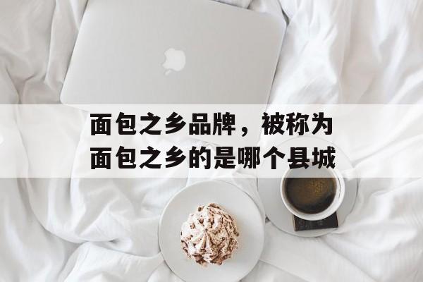 面包之乡品牌，被称为面包之乡的是哪个县城-第1张图片-
