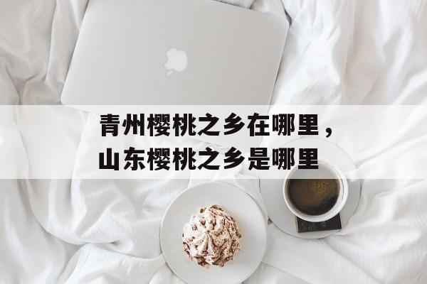 青州樱桃之乡在哪里，山东樱桃之乡是哪里-第1张图片-