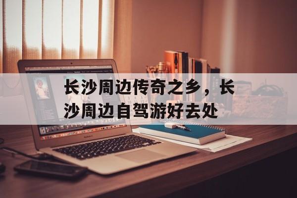 长沙周边传奇之乡，长沙周边自驾游好去处-第1张图片-