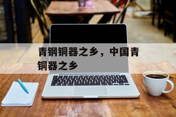 青钢铜器之乡，中国青铜器之乡-第1张图片-