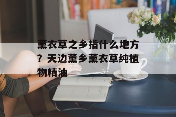 薰衣草之乡指什么地方？天边薰乡薰衣草纯植物精油-第1张图片-
