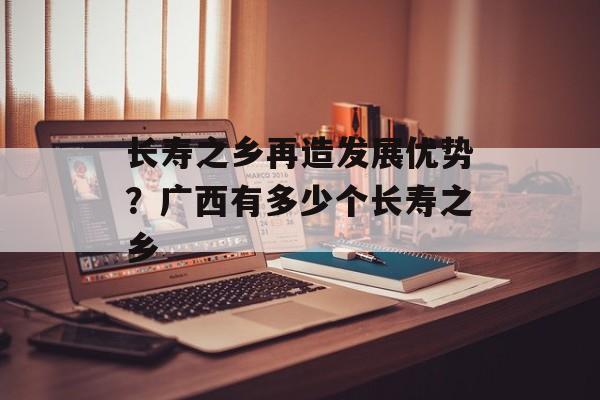 长寿之乡再造发展优势？广西有多少个长寿之乡-第1张图片-