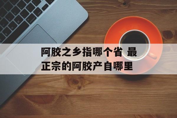 阿胶之乡指哪个省 最正宗的阿胶产自哪里-第1张图片-