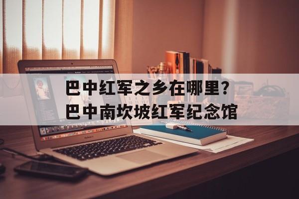 巴中红军之乡在哪里？巴中南坎坡红军纪念馆-第1张图片-