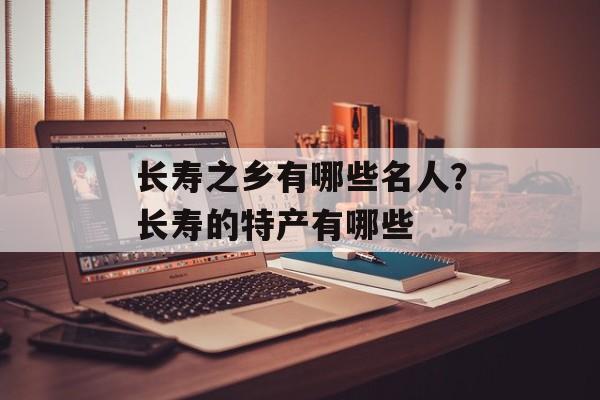 长寿之乡有哪些名人？长寿的特产有哪些-第1张图片-
