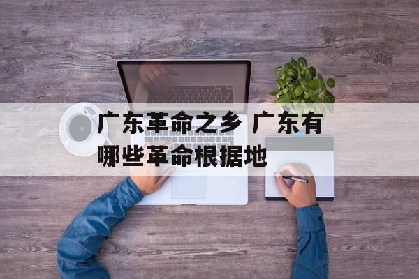 广东革命之乡 广东有哪些革命根据地-第1张图片-