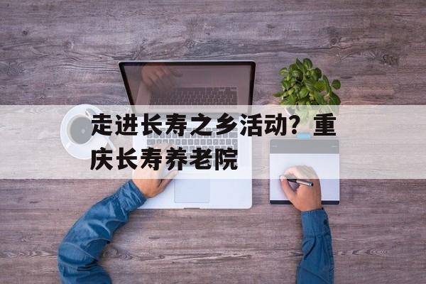 走进长寿之乡活动？重庆长寿养老院-第1张图片-