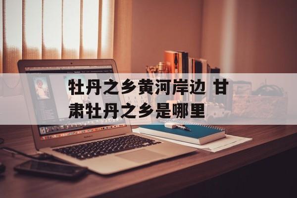 牡丹之乡黄河岸边 甘肃牡丹之乡是哪里-第1张图片-