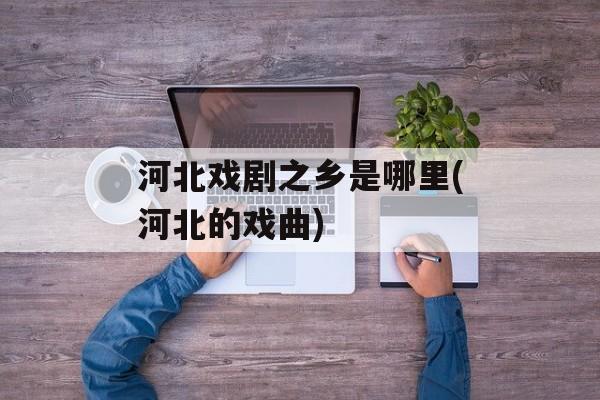河北戏剧之乡是哪里(河北的戏曲)-第1张图片-