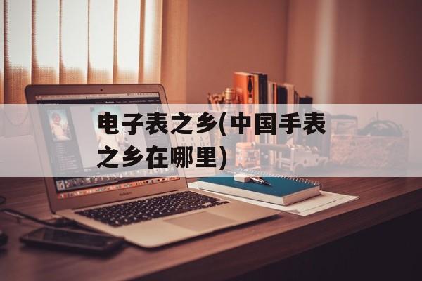 电子表之乡(中国手表之乡在哪里)-第1张图片-