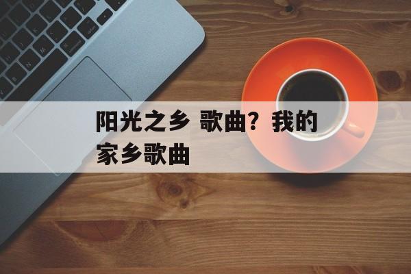 阳光之乡 歌曲？我的家乡歌曲-第1张图片-