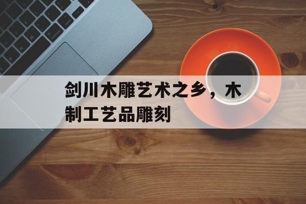 剑川木雕艺术之乡，木制工艺品雕刻-第1张图片-