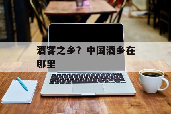 酒客之乡？中国酒乡在哪里-第1张图片-