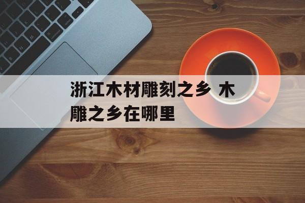 浙江木材雕刻之乡 木雕之乡在哪里-第1张图片-