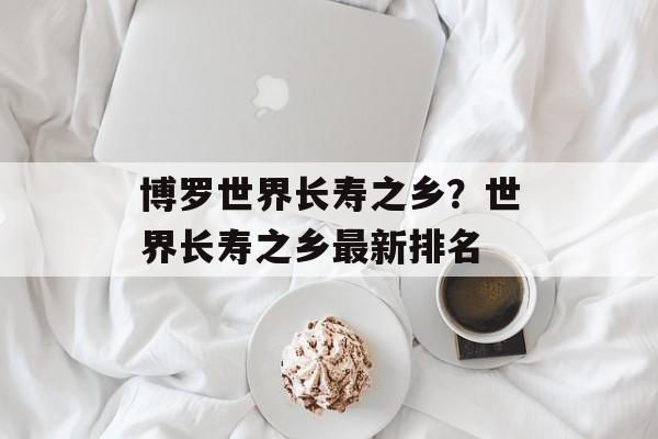 博罗世界长寿之乡？世界长寿之乡最新排名-第1张图片-