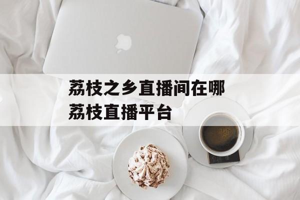 荔枝之乡直播间在哪 荔枝直播平台-第1张图片-
