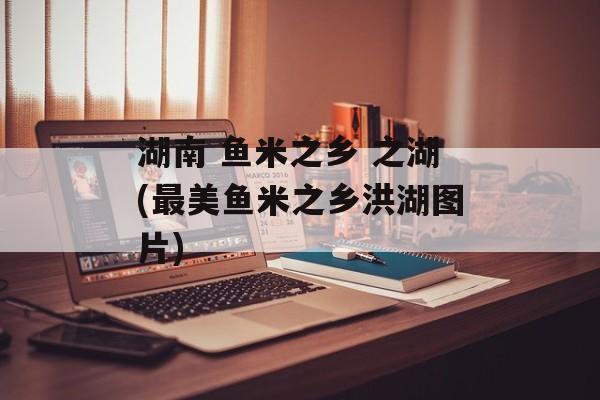 湖南 鱼米之乡 之湖(最美鱼米之乡洪湖图片)-第1张图片-