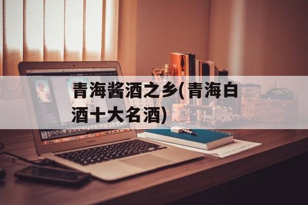 青海酱酒之乡(青海白酒十大名酒)-第1张图片-