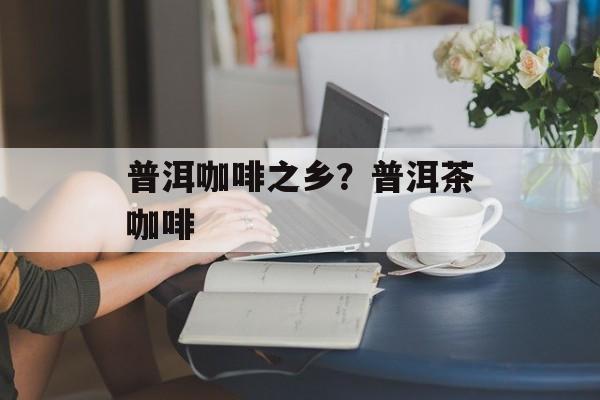 普洱咖啡之乡？普洱茶咖啡-第1张图片-