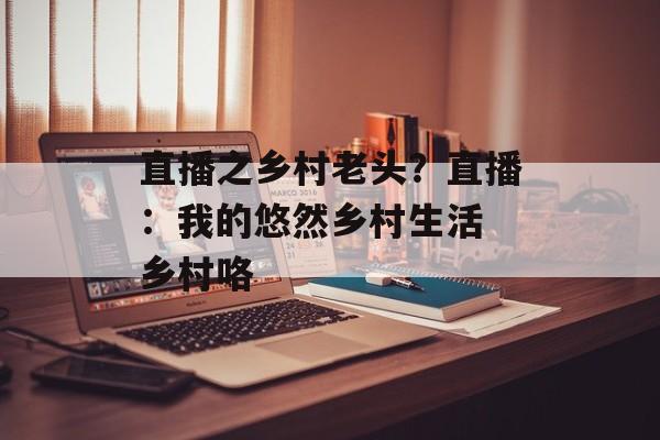 直播之乡村老头？直播：我的悠然乡村生活 乡村咯-第1张图片-
