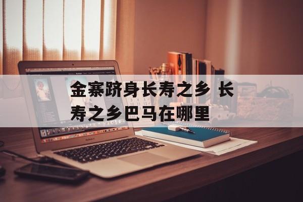 金寨跻身长寿之乡 长寿之乡巴马在哪里-第1张图片-