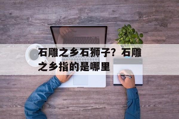 石雕之乡石狮子？石雕之乡指的是哪里-第1张图片-