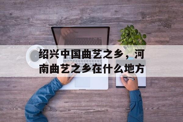 绍兴中国曲艺之乡，河南曲艺之乡在什么地方-第1张图片-