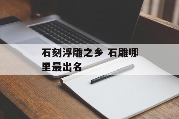 石刻浮雕之乡 石雕哪里最出名-第1张图片-