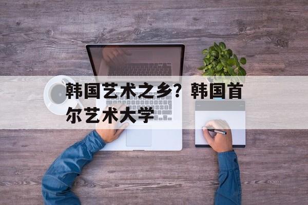 韩国艺术之乡？韩国首尔艺术大学-第1张图片-