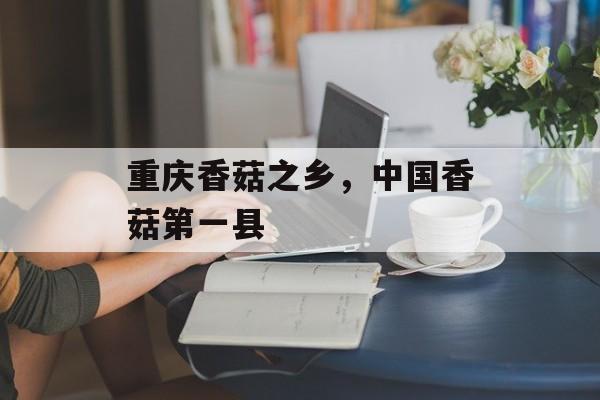重庆香菇之乡，中国香菇第一县-第1张图片-