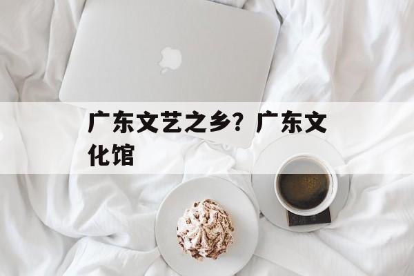 广东文艺之乡？广东文化馆-第1张图片-