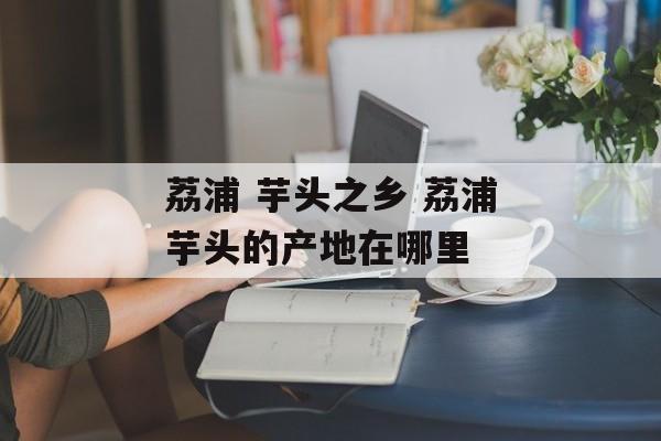 荔浦 芋头之乡 荔浦芋头的产地在哪里-第1张图片-