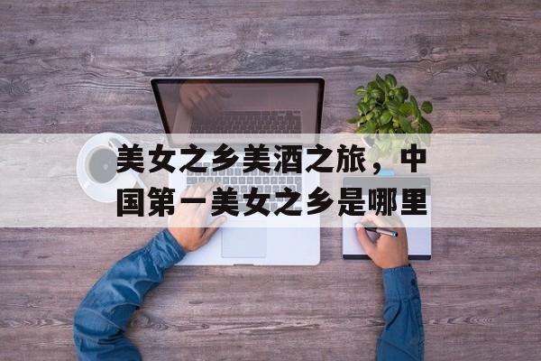 美女之乡美酒之旅，中国第一美女之乡是哪里-第1张图片-