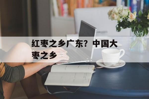 红枣之乡广东？中国大枣之乡-第1张图片-