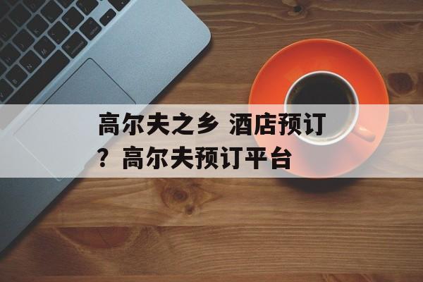 高尔夫之乡 酒店预订？高尔夫预订平台-第1张图片-