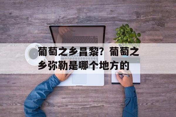 葡萄之乡昌黎？葡萄之乡弥勒是哪个地方的-第1张图片-