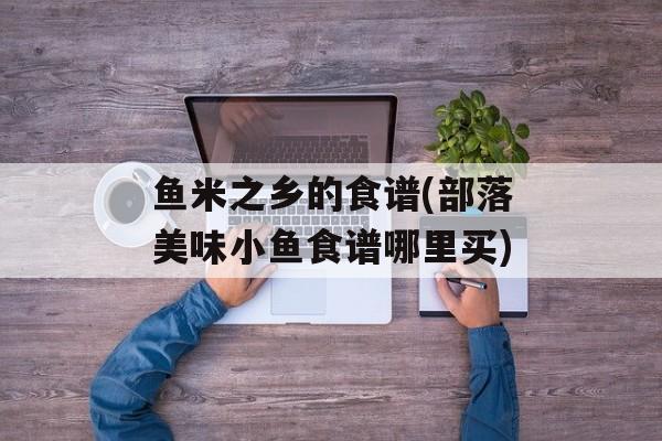 鱼米之乡的食谱(部落美味小鱼食谱哪里买)-第1张图片-