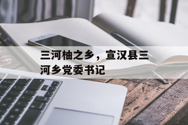 三河柚之乡，宣汉县三河乡党委书记-第1张图片-