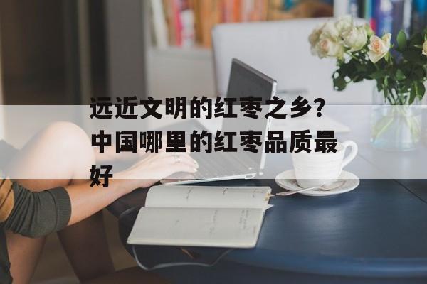 远近文明的红枣之乡？中国哪里的红枣品质最好-第1张图片-
