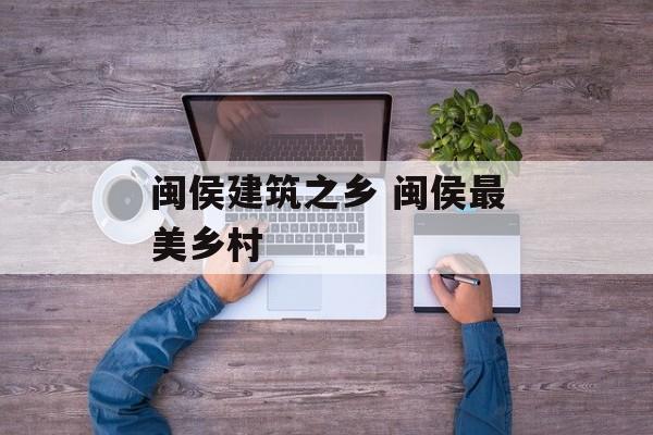 闽侯建筑之乡 闽侯最美乡村-第1张图片-