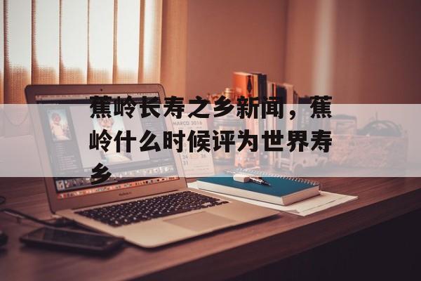 蕉岭长寿之乡新闻，蕉岭什么时候评为世界寿乡-第1张图片-