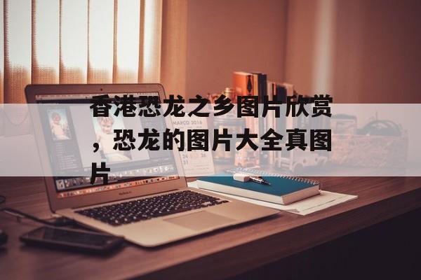 香港恐龙之乡图片欣赏，恐龙的图片大全真图片-第1张图片-