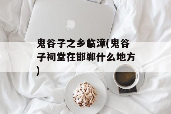 鬼谷子之乡临漳(鬼谷子祠堂在邯郸什么地方)-第1张图片-