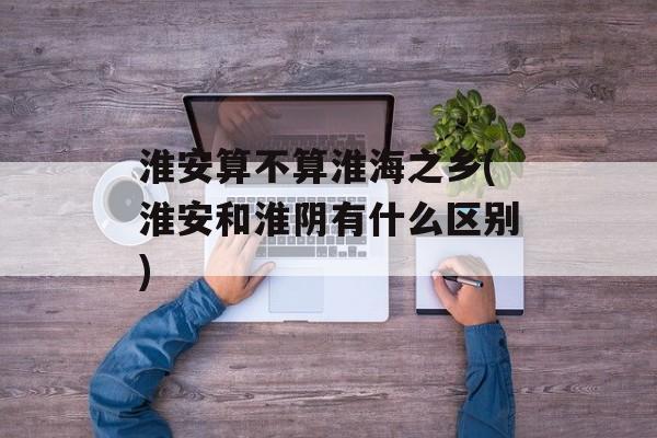 淮安算不算淮海之乡(淮安和淮阴有什么区别)-第1张图片-
