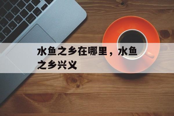 水鱼之乡在哪里，水鱼之乡兴义-第1张图片-