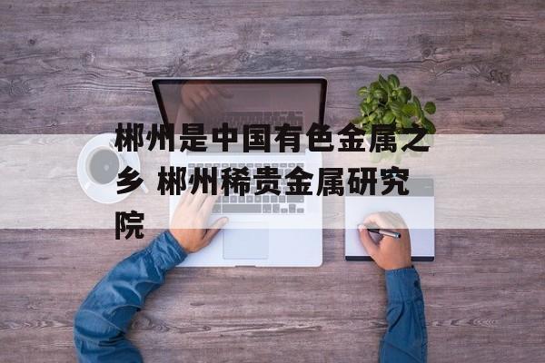 郴州是中国有色金属之乡 郴州稀贵金属研究院-第1张图片-