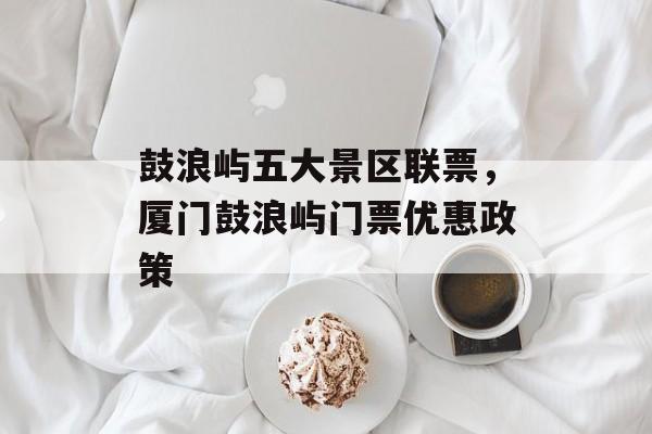 鼓浪屿五大景区联票，厦门鼓浪屿门票优惠政策-第1张图片-