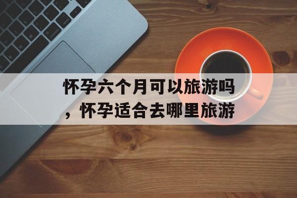 怀孕六个月可以旅游吗，怀孕适合去哪里旅游-第1张图片-