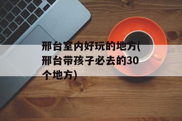 邢台室内好玩的地方(邢台带孩子必去的30个地方)-第1张图片-
